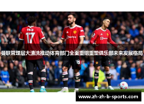 曼联管理层大清洗推动体育部门全面重组重塑俱乐部未来发展格局